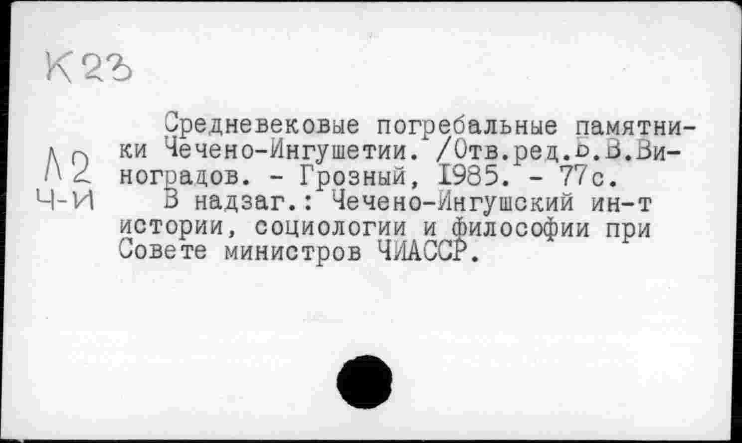 ﻿К
Средневековые погребальные памятни a Q ки Чечено-Ингушетии. /Отв.ред.о.В.Ви-< ноградов. - Грозный, 1985. - 77с.
Ч-И В надзаг.: Чечено-Ингушский ин-т истории, социологии и философии при Совете министров ЧИАССР.